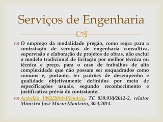 
 O emprego da modalidade pregão, como regra para a
contratação de serviços de engenharia consultiva,
supervisão e elaboração de projetos de obras, não exclui
o modelo tradicional de licitação por melhor técnica ou
técnica e preço, para o caso de trabalhos de alta
complexidade que não possam ser enquadrados como
comuns e, portanto, ter padrões de desempenho e
qualidade objetivamente definidos por meio de
especificações usuais, segundo reconhecimento e
justificativa prévia do contratante.
 Acórdão 1092/2014-Plenário, TC 039.930/2012-2, relator
Ministro José Múcio Monteiro, 30.4.2014.
Serviços de Engenharia
 