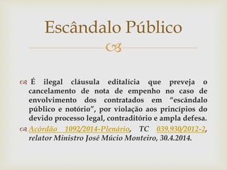 
 É ilegal cláusula editalícia que preveja o
cancelamento de nota de empenho no caso de
envolvimento dos contratados em “escândalo
público e notório”, por violação aos princípios do
devido processo legal, contraditório e ampla defesa.
 Acórdão 1092/2014-Plenário, TC 039.930/2012-2,
relator Ministro José Múcio Monteiro, 30.4.2014.
Escândalo Público
 