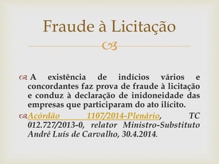
 A existência de indícios vários e
concordantes faz prova de fraude à licitação
e conduz à declaração de inidoneidade das
empresas que participaram do ato ilícito.
Acórdão 1107/2014-Plenário, TC
012.727/2013-0, relator Ministro-Substituto
André Luís de Carvalho, 30.4.2014.
Fraude à Licitação
 