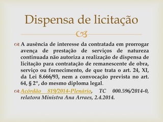 
 A ausência de interesse da contratada em prorrogar
avença de prestação de serviços de natureza
continuada não autoriza a realização de dispensa de
licitação para contratação de remanescente de obra,
serviço ou fornecimento, de que trata o art. 24, XI,
da Lei 8.666/93, nem a convocação prevista no art.
64, § 2º, do mesmo diploma legal.
 Acórdão 819/2014-Plenário, TC 000.596/2014-0,
relatora Ministra Ana Arraes, 2.4.2014.
Dispensa de licitação
 