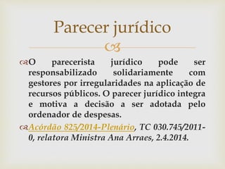 
O parecerista jurídico pode ser
responsabilizado solidariamente com
gestores por irregularidades na aplicação de
recursos públicos. O parecer jurídico integra
e motiva a decisão a ser adotada pelo
ordenador de despesas.
Acórdão 825/2014-Plenário, TC 030.745/2011-
0, relatora Ministra Ana Arraes, 2.4.2014.
Parecer jurídico
 