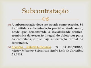 
 A subcontratação deve ser tratada como exceção. Só
é admitida a subcontratação parcial e, ainda assim,
desde que demonstrada a inviabilidade técnico-
econômica da execução integral do objeto por parte
da contratada, e que haja autorização formal do
contratante.
 Acórdão 834/2014-Plenário, TC 033.061/2010-6,
relator Ministro-Substituto André Luís de Carvalho,
2.4.2014.
Subcontratação
 