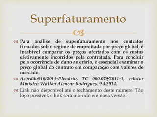 
 Para análise de superfaturamento nos contratos
firmados sob o regime de empreitada por preço global, é
incabível comparar os preços ofertados com os custos
efetivamente incorridos pela contratada. Para concluir
pela ocorrência de dano ao erário, é essencial examinar o
preço global do contrato em comparação com valores de
mercado.
 Acórdão910/2014-Plenário, TC 000.079/2011-1, relator
Ministro Walton Alencar Rodrigues, 9.4.2014.
 Link não disponível até o fechamento deste número. Tão
logo possível, o link será inserido em nova versão.
Superfaturamento
 