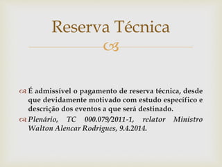 
 É admissível o pagamento de reserva técnica, desde
que devidamente motivado com estudo específico e
descrição dos eventos a que será destinado.
 Plenário, TC 000.079/2011-1, relator Ministro
Walton Alencar Rodrigues, 9.4.2014.
Reserva Técnica
 