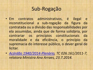 Sub-Rogação 
• Em contratos administrativos, é ilegal e 
inconstitucional a sub-rogação da figura da 
contratada ou a divi...