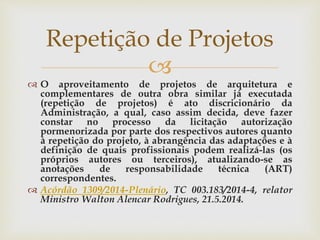 
 O aproveitamento de projetos de arquitetura e
complementares de outra obra similar já executada
(repetição de projetos) é ato discricionário da
Administração, a qual, caso assim decida, deve fazer
constar no processo da licitação autorização
pormenorizada por parte dos respectivos autores quanto
à repetição do projeto, à abrangência das adaptações e à
definição de quais profissionais podem realizá-las (os
próprios autores ou terceiros), atualizando-se as
anotações de responsabilidade técnica (ART)
correspondentes.
 Acórdão 1309/2014-Plenário, TC 003.183/2014-4, relator
Ministro Walton Alencar Rodrigues, 21.5.2014.
Repetição de Projetos
 