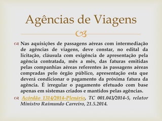 
 Nas aquisições de passagens aéreas com intermediação
de agências de viagens, deve constar, no edital da
licitação, cláusula com exigência de apresentação pela
agência contratada, mês a mês, das faturas emitidas
pelas companhias aéreas referentes às passagens aéreas
compradas pelo órgão público, apresentação esta que
deverá condicionar o pagamento da próxima fatura da
agência. É irregular o pagamento efetuado com base
apenas em sistemas criados e mantidos pelas agências.
 Acórdão 1314/2014-Plenário, TC 001.043/2014-5, relator
Ministro Raimundo Carreiro, 21.5.2014.
Agências de Viagens
 