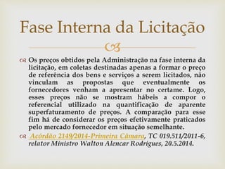 
 Os preços obtidos pela Administração na fase interna da
licitação, em coletas destinadas apenas a formar o preço
de referência dos bens e serviços a serem licitados, não
vinculam as propostas que eventualmente os
fornecedores venham a apresentar no certame. Logo,
esses preços não se mostram hábeis a compor o
referencial utilizado na quantificação de aparente
superfaturamento de preços. A comparação para esse
fim há de considerar os preços efetivamente praticados
pelo mercado fornecedor em situação semelhante.
 Acórdão 2149/2014-Primeira Câmara, TC 019.511/2011-6,
relator Ministro Walton Alencar Rodrigues, 20.5.2014.
Fase Interna da Licitação
 