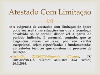 
 A exigência de atestados com limitação de época
pode ser aceita nas situações em que a tecnologia
envolvida só se tornou disponível a partir do
período indicado. É essencial, contudo, que as
exigências dessa natureza, por seu caráter
excepcional, sejam especificadas e fundamentadas
em estudos técnicos que constem no processo de
licitação.
 Acórdão 2205/2014-Segunda Câmara, TC
000.989/2014-2, relatora Ministra Ana Arraes,
20.5.2014.
Atestado Com Limitação
 