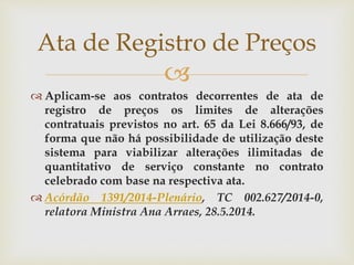 
 Aplicam-se aos contratos decorrentes de ata de
registro de preços os limites de alterações
contratuais previstos no art. 65 da Lei 8.666/93, de
forma que não há possibilidade de utilização deste
sistema para viabilizar alterações ilimitadas de
quantitativo de serviço constante no contrato
celebrado com base na respectiva ata.
 Acórdão 1391/2014-Plenário, TC 002.627/2014-0,
relatora Ministra Ana Arraes, 28.5.2014.
Ata de Registro de Preços
 