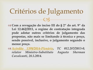 
 Com a revogação do inciso III do § 2º do art. 9º da
Lei 12.462/2011, o regime de contratação integrada
pode adotar outros critérios de julgamento das
propostas, não mais se limitando à técnica e preço,
sendo possível, inclusive, o julgamento segundo o
menor preço.
 Acórdão 1399/2014-Plenário, TC 012.287/2013-0,
relator Ministro-Substituto Augusto Sherman
Cavalcanti, 28.5.2014.
Critérios de Julgamento
 