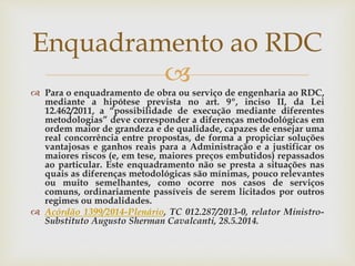
 Para o enquadramento de obra ou serviço de engenharia ao RDC,
mediante a hipótese prevista no art. 9º, inciso II, da Lei
12.462/2011, a “possibilidade de execução mediante diferentes
metodologias” deve corresponder a diferenças metodológicas em
ordem maior de grandeza e de qualidade, capazes de ensejar uma
real concorrência entre propostas, de forma a propiciar soluções
vantajosas e ganhos reais para a Administração e a justificar os
maiores riscos (e, em tese, maiores preços embutidos) repassados
ao particular. Este enquadramento não se presta a situações nas
quais as diferenças metodológicas são mínimas, pouco relevantes
ou muito semelhantes, como ocorre nos casos de serviços
comuns, ordinariamente passíveis de serem licitados por outros
regimes ou modalidades.
 Acórdão 1399/2014-Plenário, TC 012.287/2013-0, relator Ministro-
Substituto Augusto Sherman Cavalcanti, 28.5.2014.
Enquadramento ao RDC
 