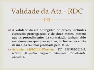 
 A validade da ata de registro de preços, incluídas
eventuais prorrogações, é de doze meses, mesmo
que os procedimentos da contratação tenham sido
suspensos por qualquer motivo, inclusive por conta
de medida cautelar prolatada pelo TCU.
 Acórdão 1401/2014-Plenário, TC 018.901/2013-1,
relator Ministro Augusto Sherman Cavalcanti,
28.5.2014.
Validade da Ata - RDC
 