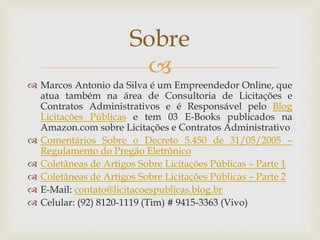 
 Marcos Antonio da Silva é um Empreendedor Online, que
atua também na área de Consultoria de Licitações e
Contratos Administrativos e é Responsável pelo Blog
Licitações Públicas e tem 03 E-Books publicados na
Amazon.com sobre Licitações e Contratos Administrativo
 Comentários Sobre o Decreto 5.450 de 31/05/2005 –
Regulamento do Pregão Eletrônico
 Coletâneas de Artigos Sobre Licitações Públicas – Parte 1
 Coletâneas de Artigos Sobre Licitações Públicas – Parte 2
 E-Mail: contato@licitacoespublicas.blog.br
 Celular: (92) 8120-1119 (Tim) # 9415-3363 (Vivo)
Sobre
 