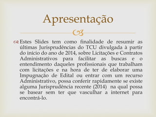 
 Estes Slides tem como finalidade de resumir as
últimas Jurisprudências do TCU divulgada à partir
do início do ano de 2014, sobre Licitações e Contratos
Administrativos para facilitar as buscas e o
entendimento daqueles profissionais que trabalham
com licitações e na hora de ter de elaborar uma
Impugnação de Edital ou entrar com um recurso
Administrativo, possa conferir rapidamente se existe
alguma Jurisprudência recente (2014) na qual possa
se basear sem ter que vasculhar a internet para
encontrá-lo.
Apresentação
 