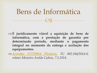 
 É juridicamente viável a aquisição de bens de
informática, com a prestação de garantia por
determinado período, mediante o pagamento
integral no momento da entrega e aceitação dos
equipamentos.
 Acórdão 1177/2014 Plenário, TC 002.584/2014-0,
relator Ministro Aroldo Cedraz, 7.5.2014.
Bens de Informática
 