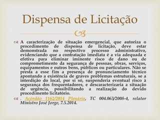 
 A caracterização de situação emergencial, que autoriza o
procedimento de dispensa de licitação, deve estar
demonstrada no respectivo processo administrativo,
evidenciando que a contratação imediata é a via adequada e
efetiva para eliminar iminente risco de dano ou de
comprometimento da segurança de pessoas, obras, serviços,
equipamentos e outros bens, públicos ou particulares. Não se
presta a esse fim a presença de pronunciamento técnico
apontando a existência de graves problemas estruturais, se a
interdição do local, por si só, suspenderia eventual risco à
segurança dos frequentadores, e descaracterizaria a situação
de urgência, possibilitando a realização do devido
procedimento licitatório.
 . Acórdão 1162/2014 Plenário, TC 004.063/2008-4, relator
Ministro José Jorge, 7.5.2014.
Dispensa de Licitação
 