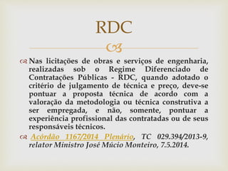 
 Nas licitações de obras e serviços de engenharia,
realizadas sob o Regime Diferenciado de
Contratações Públicas - RDC, quando adotado o
critério de julgamento de técnica e preço, deve-se
pontuar a proposta técnica de acordo com a
valoração da metodologia ou técnica construtiva a
ser empregada, e não, somente, pontuar a
experiência profissional das contratadas ou de seus
responsáveis técnicos.
 Acórdão 1167/2014 Plenário, TC 029.394/2013-9,
relator Ministro José Múcio Monteiro, 7.5.2014.
RDC
 