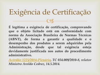 
É legítima a exigência de certificação, comprovando
que o objeto licitado está em conformidade com
norma da Associação Brasileira de Normas Técnicas
(ABNT), de forma a garantir a qualidade e o
desempenho dos produtos a serem adquiridos pela
Administração, desde que tal exigência esteja
devidamente justificada nos autos do procedimento
administrativo.
Acórdão 1225/2014-Plenário, TC 034.009/2010-8, relator
Ministro Aroldo Cedraz, 14.5.2014.
Exigência de Certificação
 