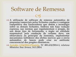 
 A utilização de software de remessa automática de
propostas comerciais pelos licitantes conduz à vantagem
competitiva dos fornecedores que detêm a tecnologia
sobre os demais licitantes. Embora não haja vedação
expressa, nas normas que regulamentam o pregão, do
uso desse tipo de ferramenta, o órgão ou entidade
responsável pela condução do certame deve, em
observância ao princípio da isonomia, implementar
mecanismos inibidores dos efeitos nocivos que o envio
automático de lances pode criar no ambiente
concorrencial dos pregões eletrônicos.
 Acórdão 1216/2014-Plenário, TC 001.651/2014-5, relatora
Ministra Ana Arraes, 14.5.2014.
Software de Remessa
 