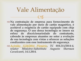 
 Na contratação de empresa para fornecimento de
vale alimentação por meio de cartão magnético, é
aceitável a exigência de cartão equipado com chip
de segurança. O uso dessa tecnologia se insere na
esfera de discricionariedade do contratante,
cabendo às empresas atuantes no setor a evolução
de sua tecnologia com vistas a oferecer as soluções
condizentes com esse instrumento de segurança.
 Acórdão 1228/2014 Plenário, TC 010.211/2014-4,
relator Ministro-Substituto Augusto Sherman
Cavalcanti, 14.5.2014.
Vale Alimentação
 