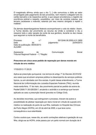 O magistrado afirmou ainda que o réu “[...] não comunicou o óbito ao setor
encarregado pelo pagamento de tais proventos, nem mesmo o alegado furto do
cartão bancário e da respectiva senha; e que sequer providenciou o registro de
ocorrência policial a respeito, possibilitou, por meio de conduta culposa, que
terceiro recebesse o indevido, estando por isso mesmo obrigado a repetir o
indébito”.
Os demais desembargadores federais acompanharam o voto do relator. Assim,
a Turma decidiu dar provimento ao recurso da União e condenar o réu a
ressarcir todo o valor sacado da conta de sua genitora, durante os dez meses
que seguiram a morte da beneficiária.
Processo n.º 0013246-38.2000.4.01.3900
Data do julgamento: 22/04/2013
Data da publicação: 08/05/2013
ALG/MH
Assessoria de Comunicação Social
Tribunal Regional Federal – 1.ª Região
Prescreve em cinco anos pedido de reparação por danos morais em
virtude de erro médico
17/05/2013 17:28:25
Aplica-se prescrição quinquenal, nos termos do artigo 1º do Decreto 20.910/32
aos casos que envolvam empresa pública no desempenho de serviços públicos
típicos, ou em atividade com fins sociais. A partir desse entendimento, a Turma
Nacional de Uniformização dos Juizados Especiais Federais (TNU), reunida
nesta sexta-feira, 17 de maio, deu provimento parcial ao pedido da autora do
Pedilef 2009.71.50.026328-7, anulando o acórdão e a sentença que haviam
aplicado ao caso a prescrição trienal (prevista no Código Civil).
As decisões recorridas, que extinguiram o processo, tiravam da autora a
possibilidade de pleitear reparação por dano moral em virtude de suposto erro
médico na realização do parto de sua filha, realizado no Hospital das Clínicas
de Porto Alegre (HCPA), em 24 de abril de 2005, e que teve como
consequência a sua esterilidade.
Conta a autora que, nesse dia, ao sentir contrações relativas à gestação de sua
filha, dirigiu-se ao HCPA, onde passou por um parto normal com duração de 4
 