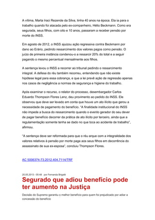 A vítima, Marta Iraci Rezende da Silva, tinha 40 anos na época. Ela ia para o
trabalho quando foi atacada pelo ex-companheiro, Hélio Beckmann. Como era
segurada, seus filhos, com oito e 10 anos, passaram a receber pensão por
morte do INSS.
Em agosto de 2012, o INSS ajuizou ação regressiva contra Beckmann por
dano ao Erário, pedindo ressarcimento dos valores pagos como pensão. O
juízo de primeira instância condenou-o a ressarcir 20% do total e a seguir
pagando o mesmo percentual mensalmente aos filhos.
A sentença levou o INSS a recorrer ao tribunal pedindo o ressarcimento
integral. A defesa do réu também recorreu, entendendo que não existe
hipótese legal para essa cobrança, e que a lei prevê ação de regressão apenas
nos casos de negligência a normas de segurança e higiene do trabalho.
Após examinar o recurso, o relator do processo, desembargador Carlos
Eduardo Thompson Flores Lenz, deu provimento ao pedido do INSS. Ele
observou que deve ser levado em conta que houve um ato ilícito que gerou a
necessidade de pagamento do benefício. “A finalidade institucional do INSS
não impede a busca do ressarcimento quando o evento gerador do seu dever
de pagar benefício decorrer da prática de ato ilícito por terceiro, ainda que a
regulamentação somente tenha se dado no que toca ao acidente de trabalho”,
afirmou.
“A sentença deve ser reformada para que o réu arque com a integralidade dos
valores relativos à pensão por morte paga aos seus filhos em decorrência do
assassinato de sua ex-esposa”, concluiu Thompson Flores.
AC 5006374-73.2012.404.7114/TRF
20.05.2013 - 05:48 por Fernanda Brigatti
Segurado que adiou benefício pode
ter aumento na Justiça
Decisão do Supremo garantiu o melhor benefício para quem foi prejudicado por adiar a
concessão do benefício
 