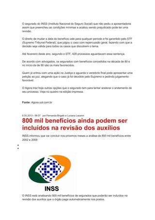 O segurado do INSS (Instituto Nacional do Seguro Social) que não pediu a aposentadoria
assim que preencheu as condições mínimas e acabou sendo prejudicado pode ter uma
revisão.
O direito de mudar a data do benefício vale para qualquer período e foi garantido pelo STF
(Supremo Tribunal Federal), que julgou o caso com repercussão geral, fazendo com que a
decisão seja válida para todos os casos que discutirem o tema.
Até fevereiro deste ano, segundo o STF, 428 processos aguardavam essa sentença.
De acordo com advogados, os segurados com benefícios concedidos na década de 80 e
no início da de 90 são os mais favorecidos.
Quem já entrou com uma ação na Justiça e aguarda o veredicto final pode apresentar uma
petição ao juiz, alegando que o caso já foi decidido pelo Supremo e pedindo julgamento
favorável.
O Agora traz hoje outras opções que o segurado tem para tentar acelerar o andamento de
seu processo. Veja no quadro na edição impressa.
Fonte: Agora.uol.com.br
6.05.2013 - 06:07 por Fernanda Brigatti e Luciana Lazarini
800 mil benefícios ainda podem ser
incluídos na revisão dos auxílios
INSS informou que vai concluir nos próximos meses a análise de 800 mil benefícios entre
2002 e 2009
O INSS está analisando 800 mil benefícios de segurados que poderão ser incluídos na
revisão dos auxílios que o órgão paga automaticamente nos postos.
 