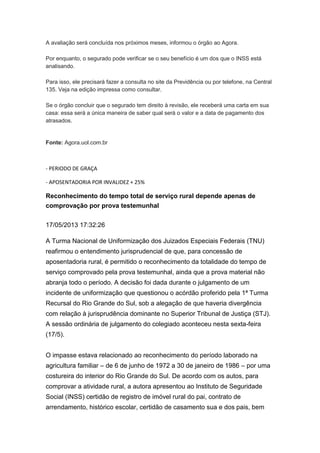 A avaliação será concluída nos próximos meses, informou o órgão ao Agora.
Por enquanto, o segurado pode verificar se o seu benefício é um dos que o INSS está
analisando.
Para isso, ele precisará fazer a consulta no site da Previdência ou por telefone, na Central
135. Veja na edição impressa como consultar.
Se o órgão concluir que o segurado tem direito à revisão, ele receberá uma carta em sua
casa: essa será a única maneira de saber qual será o valor e a data de pagamento dos
atrasados.
Fonte: Agora.uol.com.br
- PERIODO DE GRAÇA
- APOSENTADORIA POR INVALIDEZ + 25%
Reconhecimento do tempo total de serviço rural depende apenas de
comprovação por prova testemunhal
17/05/2013 17:32:26
A Turma Nacional de Uniformização dos Juizados Especiais Federais (TNU)
reafirmou o entendimento jurisprudencial de que, para concessão de
aposentadoria rural, é permitido o reconhecimento da totalidade do tempo de
serviço comprovado pela prova testemunhal, ainda que a prova material não
abranja todo o período. A decisão foi dada durante o julgamento de um
incidente de uniformização que questionou o acórdão proferido pela 1ª Turma
Recursal do Rio Grande do Sul, sob a alegação de que haveria divergência
com relação à jurisprudência dominante no Superior Tribunal de Justiça (STJ).
A sessão ordinária de julgamento do colegiado aconteceu nesta sexta-feira
(17/5).
O impasse estava relacionado ao reconhecimento do período laborado na
agricultura familiar – de 6 de junho de 1972 a 30 de janeiro de 1986 – por uma
costureira do interior do Rio Grande do Sul. De acordo com os autos, para
comprovar a atividade rural, a autora apresentou ao Instituto de Seguridade
Social (INSS) certidão de registro de imóvel rural do pai, contrato de
arrendamento, histórico escolar, certidão de casamento sua e dos pais, bem
 