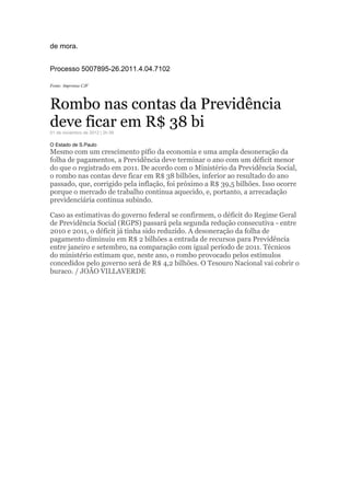 de mora.
Processo 5007895-26.2011.4.04.7102
Fonte: Imprensa CJF
Rombo nas contas da Previdência
deve ficar em R$ 38 bi01 de novembro de 2012 | 2h 09
O Estado de S.Paulo
Mesmo com um crescimento pífio da economia e uma ampla desoneração da
folha de pagamentos, a Previdência deve terminar o ano com um déficit menor
do que o registrado em 2011. De acordo com o Ministério da Previdência Social,
o rombo nas contas deve ficar em R$ 38 bilhões, inferior ao resultado do ano
passado, que, corrigido pela inflação, foi próximo a R$ 39,5 bilhões. Isso ocorre
porque o mercado de trabalho continua aquecido, e, portanto, a arrecadação
previdenciária continua subindo.
Caso as estimativas do governo federal se confirmem, o déficit do Regime Geral
de Previdência Social (RGPS) passará pela segunda redução consecutiva - entre
2010 e 2011, o déficit já tinha sido reduzido. A desoneração da folha de
pagamento diminuiu em R$ 2 bilhões a entrada de recursos para Previdência
entre janeiro e setembro, na comparação com igual período de 2011. Técnicos
do ministério estimam que, neste ano, o rombo provocado pelos estímulos
concedidos pelo governo será de R$ 4,2 bilhões. O Tesouro Nacional vai cobrir o
buraco. / JOÃO VILLAVERDE
 