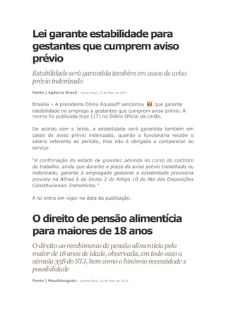Lei garante estabilidade para
gestantes que cumprem aviso
prévio
Estabilidade será garantida também em casos de aviso
prévio indenizado
Fonte | Agência Brasil - Sexta Feira, 17 de Maio de 2013
Brasília – A presidenta Dilma Rousseff sancionou lei que garante
estabilidade no emprego a gestantes que cumprem aviso prévio. A
norma foi publicada hoje (17) no Diário Oficial da União.
De acordo com o texto, a estabilidade será garantida também em
casos de aviso prévio indenizado, quando a funcionária recebe o
salário referente ao período, mas não é obrigada a comparecer ao
serviço.
“A confirmação do estado de gravidez advindo no curso do contrato
de trabalho, ainda que durante o prazo do aviso prévio trabalhado ou
indenizado, garante à empregada gestante a estabilidade provisória
prevista na Alínea b do Inciso 2 do Artigo 10 do Ato das Disposições
Constitucionais Transitórias."
A lei entra em vigor na data da publicação.
O direito de pensão alimentícia
para maiores de 18 anos
O direito ao recebimento de pensão alimentícia pelo
maior de 18 anos de idade, observada, em todo caso a
súmula 358 do STJ, bem como o binômio necessidade x
possibilidade
Fonte | MeuAdvogado - Quinta Feira, 16 de Maio de 2013
 
