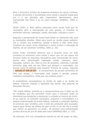 Para o Dicionário Jurídico da Academia Brasileira de Letras Jurídicas,
a pensão alimentícia é conceituada como sendo a quantia fixada pelo
juiz e a ser atendida pelo responsável (pensioneiro), para
manutenção dos filhos e ou do outro cônjuge. (SINDOU, 1999, p.
618).
FIUZA (2003, p. 842) definiu alimentos como sendo “tudo que for
necessário para a manutenção de uma pessoa, ai incluídos os
alimentos naturais, habitação, saúde, educação, vestuário e lazer”.
Segundo o pensamento de Yussef Said Cahali os “alimentos são, pois
as prestações devidas, feitas para quem as recebe possa subsistir,
isto é, manter sua existência, realizar o direito à vida, tanto física
(sustento do corpo) como intelectual e moral (cultivo e educação do
espírito, do ser racional)” (CAHALI, 2003, p. 16).
Desse modo, inevitável observar que a doutrina como um todo
conceitua os alimentos como sendo o dever que um ser possui em
fornecer todos os requisitos necessários para manutenção de outro,
dentre eles: alimentação, habitação, saúde, vestuário, lazer,
educação, cultura, etc. Para os fins do presente, interessa a pensão
alimentar paga pelo pai aos filhos que atingem a maioridade, nos
termos como foi definido pelo Superior Tribunal de Justiça. Segundo
a Súmula nº 358 do STJ : "O cancelamento de pensão alimentícia de
filho que atingiu a maioridade está sujeito à decisão judicial,
mediante contraditório, ainda que nos próprios autos".
O contraditório consubstancia no direito de ação e no direito de
defesa, impondo respeito à igualdade das partes. Nas palavras de
Alexandre Moraes,
"Por ampla defesa, entende-se o asseguramento que é dado ao réu
de condições que lhe permitam trazer para o processo todos os
elementos que tendentes a esclarecer a verdade ou mesmo de omitir-
se ou cala-se, se entender necessário, enquanto o contraditório é a
própria exteriorização da ampla defesa, impondo a condução dialética
do processo (par conditio), pois a todo ato produzido pela acusação,
caberá igual direito da defesa de opor-se-lhe ou de dar-lhe a versão
que melhor se apresente, ou ainda , de fornecer uma interpretação
jurídica diversa da que foi dada pelo autor"(MORAES,2001, p. 122)
Os tribunais, tem sua competência restrita ao ato de julgar as lides,
 
