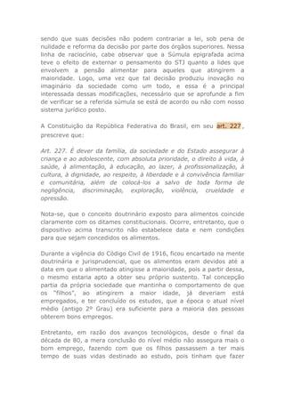 sendo que suas decisões não podem contrariar a lei, sob pena de
nulidade e reforma da decisão por parte dos órgãos superiores. Nessa
linha de raciocínio, cabe observar que a Súmula epigrafada acima
teve o efeito de externar o pensamento do STJ quanto a lides que
envolvem a pensão alimentar para aqueles que atingirem a
maioridade. Logo, uma vez que tal decisão produziu inovação no
imaginário da sociedade como um todo, e essa é a principal
interessada dessas modificações, necessário que se aprofunde a fim
de verificar se a referida súmula se está de acordo ou não com nosso
sistema jurídico posto.
A Constituição da República Federativa do Brasil, em seu art. 227 ,
prescreve que:
Art. 227. É dever da família, da sociedade e do Estado assegurar à
criança e ao adolescente, com absoluta prioridade, o direito à vida, à
saúde, à alimentação, à educação, ao lazer, à profissionalização, à
cultura, à dignidade, ao respeito, à liberdade e à convivência familiar
e comunitária, além de colocá-los a salvo de toda forma de
negligência, discriminação, exploração, violência, crueldade e
opressão.
Nota-se, que o conceito doutrinário exposto para alimentos coincide
claramente com os ditames constitucionais. Ocorre, entretanto, que o
dispositivo acima transcrito não estabelece data e nem condições
para que sejam concedidos os alimentos.
Durante a vigência do Código Civil de 1916, ficou encartado na mente
doutrinária e jurisprudencial, que os alimentos eram devidos até a
data em que o alimentado atingisse a maioridade, pois a partir dessa,
o mesmo estaria apto a obter seu próprio sustento. Tal concepção
partia da própria sociedade que mantinha o comportamento de que
os “filhos”, ao atingirem a maior idade, já deveriam está
empregados, e ter concluído os estudos, que a época o atual nível
médio (antigo 2º Grau) era suficiente para a maioria das pessoas
obterem bons empregos.
Entretanto, em razão dos avanços tecnológicos, desde o final da
década de 80, a mera conclusão do nível médio não assegura mais o
bom emprego, fazendo com que os filhos passassem a ter mais
tempo de suas vidas destinado ao estudo, pois tinham que fazer
 