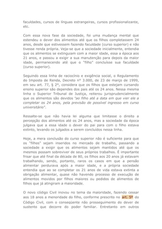 faculdades, cursos de línguas estrangeiras, cursos profissionalizante,
etc.
Com essa nova fase da sociedade, foi uma mudança mental que
estendeu o dever dos alimentos até que os filhos completassem 24
anos, desde que estivessem fazendo faculdade (curso superior) e não
tivesse renda própria. Veja-se que a sociedade inicialmente, entendia
que os alimentos se extinguiam com a maior idade, essa a época aos
21 anos, e passou a exigir a sua manutenção para depois da maior
idade, permanecendo até que o “filho” concluísse sua faculdade
(curso superior).
Seguindo essa linha de raciocínio e exigência social, o Regulamento
do Imposto de Renda, Decreto n° 3.000, de 23 de março de 1999,
em seu art. 77, § 2°, considera que os filhos que estejam cursando
ensino superior são dependes dos pais até os 24 anos. Nessa mesma
linha o Superior Tribunal de Justiça, reiterou jurisprudencialmente
que os alimentos são devidos "ao filho até a data em que vier ele a
completar os 24 anos, pela previsão de possível ingresso em curso
universitário".
Ressalte-se que não havia lei alguma que limitasse o direito a
percepção dos alimentos até os 24 anos, mas a sociedade da época
julgava que a essa idade o dever do pai para com o filho estava
extinto, levando os julgados a serem concluídos nessa linha.
Hoje, a mera conclusão do curso superior não é suficiente para que
os “filhos” sejam inseridos no mercado de trabalho, passando a
sociedade a exigir que os alimentos sejam mantidos até que os
mesmos possam sobreviver de seus próprios trabalhos. É importante
frisar que até final da década de 80, os filhos aos 20 anos já estavam
trabalhando, sendo, portanto, raros os casos em que a pensão
alimentar perdurava após a maior idade, e a própria sociedade
entendia que ao se completar os 21 anos de vida estava extinta a
obrigação alimentar, quase não havendo processo de execução de
alimentos movidos por filhos maiores ou pedidos de alimentos de
filhos que já atingiram a maioridade.
O novo código Civil inovou no tema da maioridade, fazendo cessar
aos 18 anos a menoridade do filho, conforme prescrito no art. 5º do
Código Civil, com o conseqüente não prosseguimento do dever de
sustento que decorre do poder familiar. Entretanto em outros
 