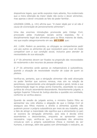 dispositivos legais, que serão expostos mais adiante, fica evidenciado
que a mera obtenção da maior idade não exclui o dever alimentar,
mas apenas o dever vinculado ao fato do poder familiar.
LOUZADA (2006, p. 141) afirma que: “A maior idade por si só não é
causa de exoneração de pensionamento alimentar”.
Uma das enormes introduções promovida pelo Código Civil,
provocado pelas mudanças sociais acima expostas, foi o
disciplinamento legal dos alimentos para os filhos maiores de idade,
vez que expôs categoricamente em seu art. 1.694 que:
Art. 1.694. Podem os parentes, os cônjuges ou companheiros pedir
uns aos outros os alimentos de que necessitem para viver de modo
compatível com a sua condição social, inclusive para atender às
necessidades de sua educação.
§ 1° Os alimentos devem ser fixados na proporção das necessidades
do reclamante e dos recursos da pessoa obrigada.
§ 2° Os alimentos serão apenas os indispensáveis à subsistência,
quando a situação de necessidade resultar de culpa de quem os
pleiteia.
Verifica-se, portanto, que a obrigação alimentar não está alicerçada
no poder familiar que outrora reinava, mas sim na relação de
parentesco, representando uma obrigação ampla e geral, tendo a sua
fundamentação legal no artigo acima transcrito, assentado na causa
jurídica do vínculo ascendente-descendente. Recentemente julgado, o
egrégio Superior Tribunal de Justiça abordou a questão ora ventilada,
conforme se verifica abaixo:
Quando da sessão do julgado acima, o ministro Castro Filho ao
apresentar seu voto afastou a alegação de que o Código Civil só
assegura aos filhos maiores o direito a alimentos quando não
puderem prover a própria subsistência por meio de seu trabalho, pois
o fato de atingir a maioridade não significa que o alimentante (o pai)
se exonera da obrigação alimentar, pois esta é devida entre
ascendentes e descendentes, enquanto se apresentar como
necessária. Logo, verifica-se que a necessidade dos alimentos
vincula-se com a própria subsistência (física e mental) do ser
humano, e abrange, além dos gastos com alimentação e vestuário, as
 