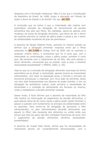 despesas com a formação intelectual. Não é à toa que a Constituição
da República do Brasil, de 1988, erigiu a educação em "direito de
todos e dever do Estado e da família" em seu art. 205 .
A conclusão que se extrai é que a maioridade não implica com
automática extinção da obrigação do fornecimento da pensão
alimentícia dos pais aos filhos. Na realidade, opera-se apenas uma
mudança na causa da obrigação alimentar, que deixa de ser o dever
de sustento previsto no campo do pátrio poder e passa a ser o dever
de solidariedade resultante do grau de parentesco.
A doutrina de Sérgio Gilberto Porto, caminha no mesmo sentido ao
afirmar que a obrigação alimentar recíproca entre pai e filhos
estatuída no art. 1.696 do Código Civil de 2002 não se submete a
qualquer critério etário, e acrescenta que "se é certo que, com a
maioridade ou emancipação, cessa o pátrio poder, também é certo
que, tão-somente com o implemento de tal fato, não será extinto o
dever alimentar, merecendo que se analise, caso a caso, o binômio
necessidade-possibilidade" ( PORTO, 2003, p. 45).
Veja-se que se a extinção da obrigação alimentar ocorresse de forma
automática ao se atingir a maioridade, apenas levaria ao necessitado
(alimentado), com base na legislação atual, e ferindo o principio da
economia processual, a ingressar com nova ação de alimento, desta
vez sem está fundamentada nos ditames do poder familiar, e sim na
obrigação da assistência mútua, onde provaria a necessidade do
alimentado e a condição do alimentante em fornecer os mesmo,
vindo a restabelecer a pensão alimentar cessada.
Desse modo, é lícito afirmar que o advento da maioridade do filho
não implica na interrupção do pagamento da pensão alimentícia, a
qual apenas deixa de ter como causa o pátrio poder (poder familiar) e
passar a subsistir com fundamento no princípio da solidariedade entre
os parentes. Para eximir-se da obrigação de pensionar o filho
(alimentando), os pais (alimentantes) deverão demonstrar que
aquele (o filho) não necessita dos alimentos ou então terão que
provar que eles (os pais) não têm condições financeiras de arcar com
o pagamento da pensão alimentícia (binômio necessidade-
possibilidade).
A doutrina de Yussef Said Cahali, afirma que “as necessidades do
reclamante devem ser cumpridamente demonstradas, com o
 