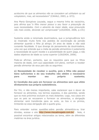 acréscimo de que os alimentos não se concedem ad utilitatem ou ad
voluptatem, mas, ad necessitatem” (CAHALI, 2003, p. 673).
Ana Maria Gonçalves Louzada, segue a mesma linha de raciocínio,
pois afirma que “o filho menor possui a seu favor a presunção de
suas necessidades. Com o advento da maior idade, essa presunção
não mais existe, devendo ser comprovada” (LOUZADA, 2006, p.141)
.
Sustenta ainda a renomada doutrinadora, que a jurisprudência tem
se mostrado muito forte nos pedidos de exoneração da pensão
alimentar quando o filho já atingiu 24 anos de idade e não está
cursando faculdade. O que diverge do pensamento da doutrinadora,
uma vez que entende que a meta da pensão alimentícia é justamente
a necessidade de quem recebe e a possibilidade de quem paga, e não
dados objetivos de idade ou curso superior (LOUZADA, 2006).
Pode-se afirmar, portanto, que os requisitos para que os filhos
maiores de idade, com sua capacidade civil plena, venham a receber
pensão alimentar de seus pais são os seguintes:
a) Necessidade de receber o auxílio, pois o filho não possui
bens suficientes e do seu trabalho não obtém o necessário
para manter seu próprio sustento;
b) Condição dos pais em fornecer os alimentos sem que afete
diretamente sua própria subsistência.
Por fim, e não menos importante, cabe esclarecer que o dever de
fornecer os alimentos, nos termos expostos, é dos parentes, sendo
que os mais próximos excluem os mais distantes. Logo, nos casos em
que os pais se recusarem a fornecer os alimentos, a obrigação
alimentar será transferida para os avós, os tios e os primos,
limitando-se essa obrigação até o quarto grau.
Para entender outras questões sobre pensão alimentícia ou tirar
dúvidas, acesse o site http://www.meuadvogado.com.br/ . Nele, é
possível encontrar artigos relacionados ao tema, além de diferentes
matérias na área jurídica.
 