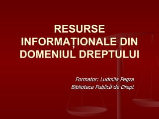 RESURSE INFORMAŢIONALE DIN DOMENIUL DREPTULUI Formator: Ludmila Pegza Biblioteca Public ă de Drept 