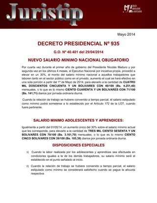 Mayo 2014
DECRETO PRESIDENCIAL Nº 935
G.O. Nº 40.401 del 29/04/2014
NNUUEEVVOO SSAALLAARRIIOO MMIINNIIMMOO NNAACCIIOONNAALL OOBBLLIIGGAATTOORRIIOO
Por cuarta vez durante el primer año de gobierno del Presidente Nicolás Maduro y por
segunda vez en los últimos 4 meses, el Ejecutivo Nacional por iniciativa propia, procedió a
elevar en un 30%, el monto del salario mínimo nacional a aquellos trabajadores que
laboren tanto en el sector público como en el privado, aumento el cual se hará efectivo en
una sola porción a partir del 1º de Mayo de 2014, para elevarlo a la cantidad de CUATRO
MIL DOSCIENTOS CINCUENTA Y UN BOLIVARES CON 40/100 (Bs. 4.251,40)
mensuales, o lo que es lo mismo CIENTO CUARENTA Y UN BOLIVARES CON 71/100
(Bs. 141,71) diarios por jornada ordinaria diurna.
Cuando la relación de trabajo se hubiere convenido a tiempo parcial, el salario estipulado
como mínimo podrá someterse a lo establecido por el Artículo 172 de la LOT, cuando
fuere pertinente.
SSAALLAARRIIOO MMIINNIIMMOO AADDOOLLEESSCCEENNTTEESS YY AAPPRREENNDDIICCEESS::
Igualmente a partir del 01/05/14, un aumento único del 30% sobre el salario mínimo actual
que les corresponde, para elevarlo a la cantidad de TRES MIL CIENTO SESENTA Y UN
BOLIVARES CON 70/100 (Bs. 3.161,70) mensuales, o lo que es lo mismo CIENTO
CINCO BOLIVARES CON 39/100 (Bs. 105,39) diarios por jornada ordinaria diurna.
DDIISSPPOOSSIICCIIOONNEESS EESSPPEECCIIAALLEESS
1) Cuando la labor realizada por los adolescentes y aprendices sea efectuada en
condiciones iguales a la de los demás trabajadores, su salario mínimo será el
establecido en el punto señalado al inicio.
2) Cuando la relación de trabajo se hubiere convenido a tiempo parcial, el salario
estipulado como mínimo se considerará satisfecho cuando se pague la alícuota
respectiva.
 
