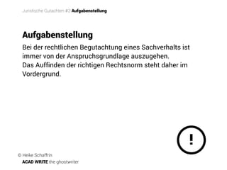 Juristische Gutachten #3 Aufgabenstellung
Bei der rechtlichen Begutachtung eines Sachverhalts ist
immer von der Anspruchsgrundlage auszugehen.
Das Auffinden der richtigen Rechtsnorm steht daher im
Vordergrund.
!
Aufgabenstellung
© Heike Schaffrin
ACAD WRITE the ghostwriter
 