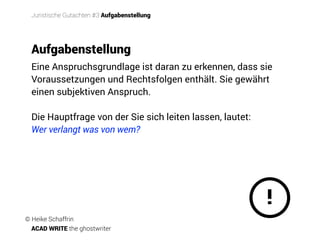 Eine Anspruchsgrundlage ist daran zu erkennen, dass sie
Voraussetzungen und Rechtsfolgen enthält. Sie gewährt
einen subjektiven Anspruch.
Die Hauptfrage von der Sie sich leiten lassen, lautet:
Wer verlangt was von wem?
!
Aufgabenstellung
Juristische Gutachten #3 Aufgabenstellung
© Heike Schaffrin
ACAD WRITE the ghostwriter
 