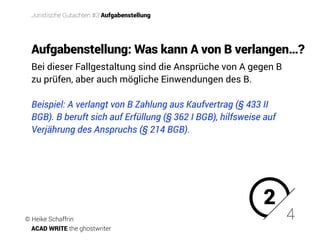Bei dieser Fallgestaltung sind die Ansprüche von A gegen B
zu prüfen, aber auch mögliche Einwendungen des B.
Beispiel: A verlangt von B Zahlung aus Kaufvertrag (§ 433 II
BGB). B beruft sich auf Erfüllung (§ 362 I BGB), hilfsweise auf
Verjährung des Anspruchs (§ 214 BGB).
Aufgabenstellung: Was kann A von B verlangen…?
2
4
Juristische Gutachten #3 Aufgabenstellung
© Heike Schaffrin
ACAD WRITE the ghostwriter
 