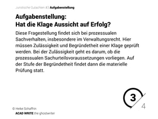 Diese Fragestellung findet sich bei prozessualen
Sachverhalten, insbesondere im Verwaltungsrecht. Hier
müssen Zulässigkeit und Begründetheit einer Klage geprüft
werden. Bei der Zulässigkeit geht es darum, ob die
prozessualen Sachurteilsvoraussetzungen vorliegen. Auf
der Stufe der Begründetheit findet dann die materielle
Prüfung statt.
3
4
Juristische Gutachten #3 Aufgabenstellung
Aufgabenstellung:
Hat die Klage Aussicht auf Erfolg? �
© Heike Schaffrin
ACAD WRITE the ghostwriter
 