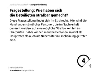 Diese Fragestellung findet sich im Strafrecht. �Hier sind die
Handlungen sämtlicher Personen, die im Sachverhalt
genannt werden, auf eine mögliche Strafbarkeit hin zu
überprüfen. Dabei können manche Personen sowohl als
Haupttäter als auch als Nebentäter in Erscheinung getreten
sein.
4
4
Juristische Gutachten #3 Aufgabenstellung
Fragestellung: Wie haben sich
die Beteiligten strafbar gemacht?
© Heike Schaffrin
ACAD WRITE the ghostwriter
 