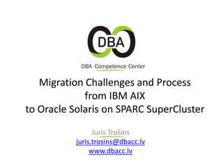 Migration Challenges and Process
from IBM AIX
to Oracle Solaris on SPARC SuperCluster
Juris Trošins
juris.trosins@dbacc.lv
www.dbacc.lv
 
