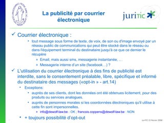 La publicité par courrier
électronique
 Courrier électronique :
• tout message sous forme de texte, de voix, de son ou d'image envoyé par un
réseau public de communications qui peut être stocké dans le réseau ou
dans l'équipement terminal du destinataire jusqu'à ce que ce dernier le
récupère
» Email, mais aussi sms, messagerie instantanée, …
» Messagerie interne d’un site (facebook…) ?

 L'utilisation du courrier électronique à des fins de publicité est
interdite, sans le consentement préalable, libre, spécifique et informé
du destinataire des messages («opt-in » - art.14)


Exceptions:
• auprès de ses clients, dont les données ont été obtenues licitement, pour des
produits ou services analogues.
• auprès de personnes morales si les coordonnées électroniques qu'il utilise à
cette fin sont impersonnelles.
» info@dewolf-law.be : OK ; francois.coppens@dewolf-law.be : NON

-

 + toujours possibilité d’opt-out

JuriTIC 15 février 2008

 