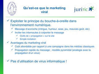 Qu’est-ce que le marketing
viral
 Exploiter le principe du bouche-à-oreille dans
l’environnement numérique.
 Message d’accroche (intrigue, humour, sexe, jeu, mauvais goût, etc)
 Inciter les internautes à colporter le message
 Outils de « propagation » sur le site
 Simple incitation

 Avantages du marketing viral
 Coût abordable par rapport à une campagne dans les médias classiques
 Propagation rapide du message ; modèle pyramidal (analogie avec la
propagation d’un virus)

 Pas d’utilisation de virus informatique !

 