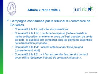 Affaire « rent a wife »
 Campagne condamnée par le tribunal du commerce de
Bruxelles.
• Contrariété à la loi contre les discriminations
• Contrariété à la LPC : publicité trompeuse (l’offre consiste à
mettre à disposition une femme, alors qu’il est question de vente
de dvd) ; la publicité doit comporter tous les éléments essentiels
de la transaction proposée.
• Contrariété à la LVP : accord obtenu under false pretend
(consentement vicié)
• Contrariété à la LSI : « il faut en premier lieu prendre contact
avant d’être réellement informé de ce dont il retourne ».

-

JuriTIC 15 février 2008

 