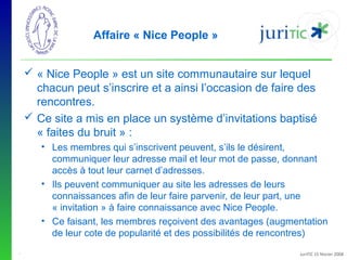 Affaire « Nice People »
 « Nice People » est un site communautaire sur lequel 
chacun peut s’inscrire et a ainsi l’occasion de faire des 
rencontres.
 Ce site a mis en place un système d’invitations baptisé 
« faites du bruit » :
• Les membres qui s’inscrivent peuvent, s’ils le désirent, 
communiquer leur adresse mail et leur mot de passe, donnant 
accès à tout leur carnet d’adresses.
• Ils peuvent communiquer au site les adresses de leurs 
connaissances afin de leur faire parvenir, de leur part, une 
« invitation » à faire connaissance avec Nice People. 
• Ce faisant, les membres reçoivent des avantages (augmentation 
de leur cote de popularité et des possibilités de rencontres)
-

JuriTIC 15 février 2008

 