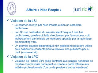 Affaire « Nice People »
 Violation de la LSI
• Le courrier envoyé par Nice People a bien un caractère 
publicitaire
• La LSI vise l’utilisation du courrier électronique à des fins 
publicitaires, qu’elle soit faite directement par l’annonceur, soit 
indirectement par le biais de membres appâtés par la technique 
du marketing viral.
• Un premier courrier électronique non sollicité ne peut être utilisé 
pour solliciter le consentement à recevoir des publicités par email. (controversé)

 Violation de la LPC
• Violation de l’article 94/3 (acte contraire aux usages honnêtes en 
matière commerciale par lequel un vendeur porte atteinte aux 
intérêts professionnels d'un ou de plusieurs autres vendeurs)
-

JuriTIC 15 février 2008

 